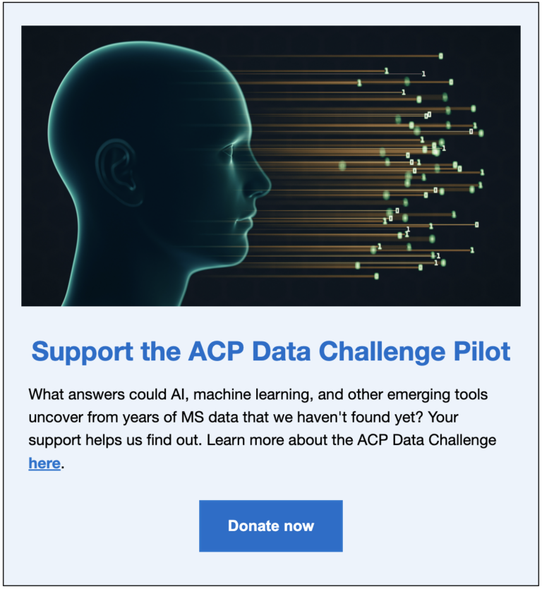Futuristic image of human head with lines and data figures connected. Text encourages readers to support the ACP Data Challenge Pilot, a new ACP event to leverage AI and machine learning to accelerate MS. Link to donation page: https://form-renderer-app.donorperfect.io/give/accelerated-cure-project/new-donation-form---2025-copy